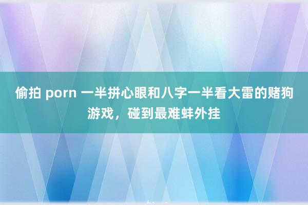 偷拍 porn 一半拼心眼和八字一半看大雷的赌狗游戏，碰到最难蚌外挂