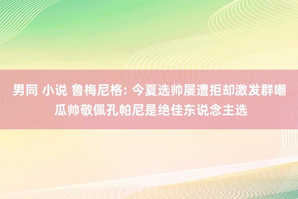 男同 小说 鲁梅尼格: 今夏选帅屡遭拒却激发群嘲 瓜帅敬佩孔帕尼是绝佳东说念主选