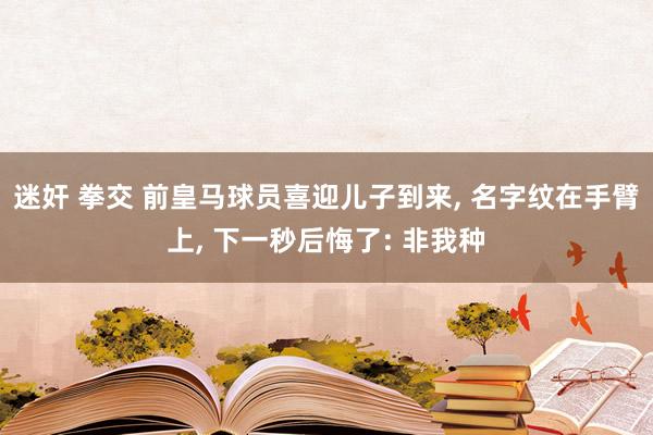 迷奸 拳交 前皇马球员喜迎儿子到来, 名字纹在手臂上, 下一秒后悔了: 非我种