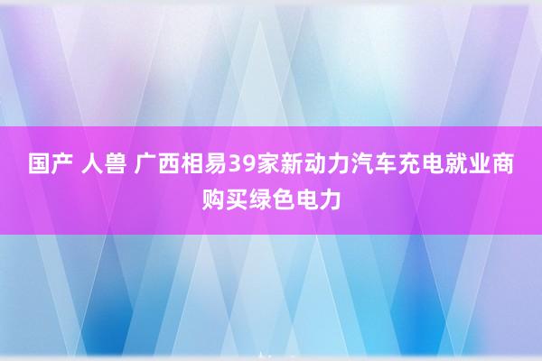 国产 人兽 广西相易39家新动力汽车充电就业商购买绿色电力