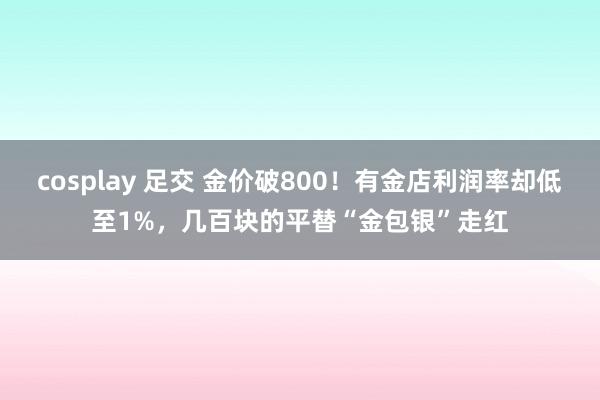 cosplay 足交 金价破800！有金店利润率却低至1%，几百块的平替“金包银”走红