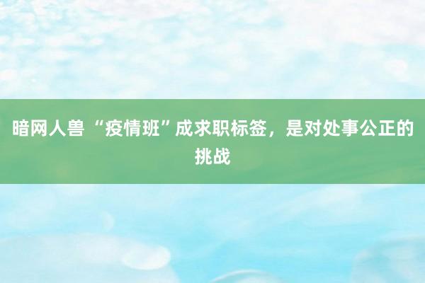 暗网人兽 “疫情班”成求职标签，是对处事公正的挑战