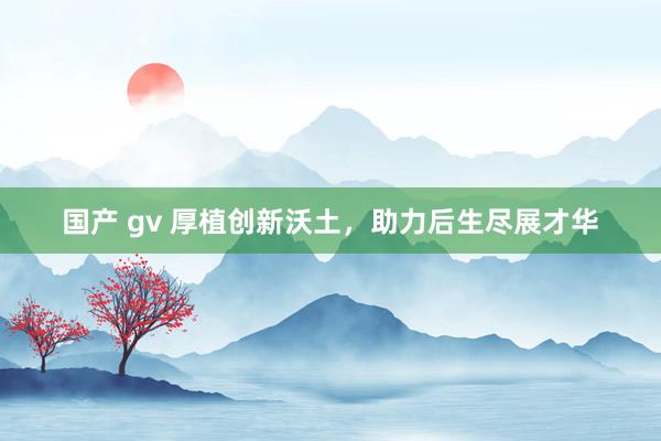 国产 gv 厚植创新沃土，助力后生尽展才华