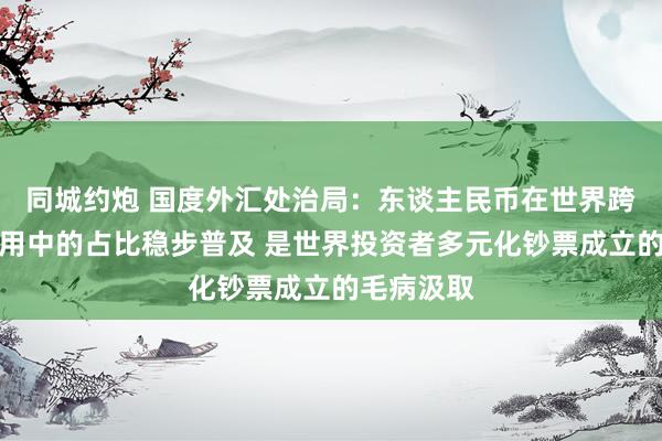 同城约炮 国度外汇处治局：东谈主民币在世界跨境来回使用中的占比稳步普及 是世界投资者多元化钞票成立的毛病汲取