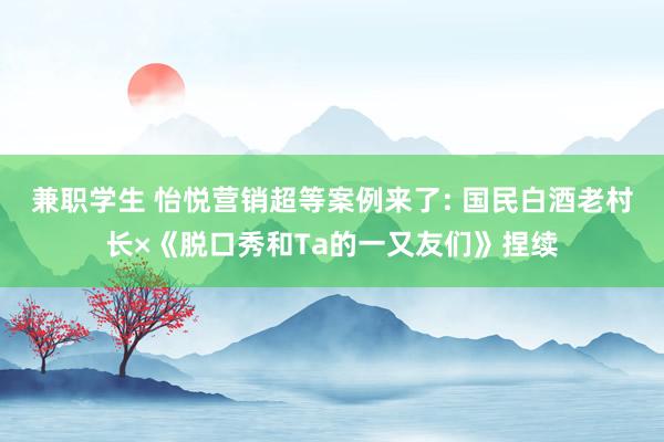 兼职学生 怡悦营销超等案例来了: 国民白酒老村长×《脱口秀和Ta的一又友们》捏续