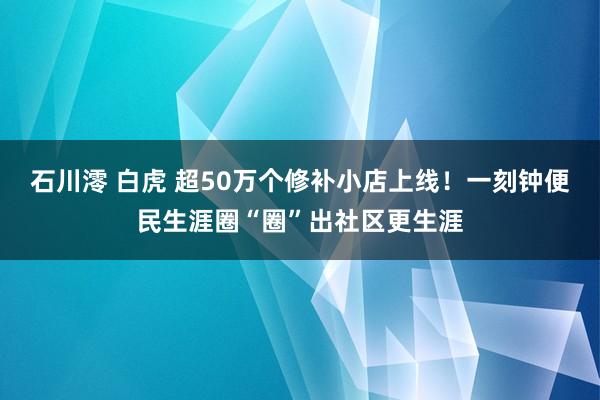 石川澪 白虎 超50万个修补小店上线！一刻钟便民生涯圈“圈”出社区更生涯