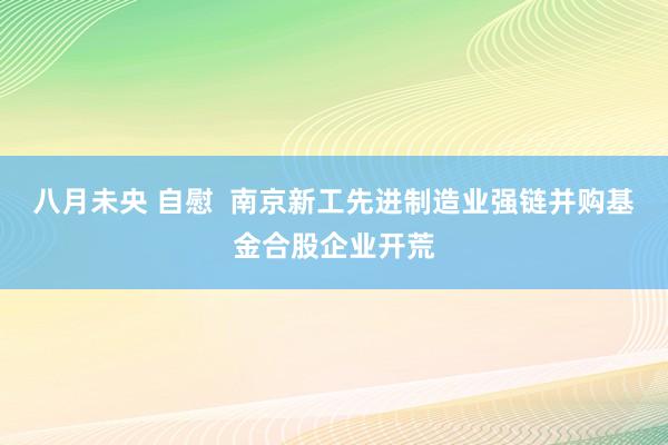 八月未央 自慰  南京新工先进制造业强链并购基金合股企业开荒