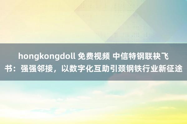 hongkongdoll 免费视频 中信特钢联袂飞书：强强邻接，以数字化互助引颈钢铁行业新征途