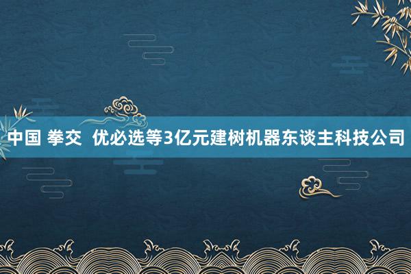 中国 拳交  优必选等3亿元建树机器东谈主科技公司