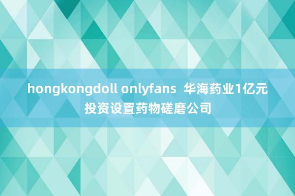 hongkongdoll onlyfans  华海药业1亿元投资设置药物磋磨公司