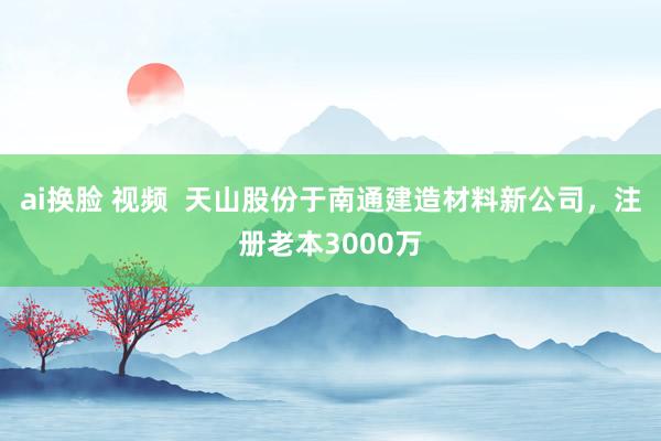 ai换脸 视频  天山股份于南通建造材料新公司，注册老本3000万