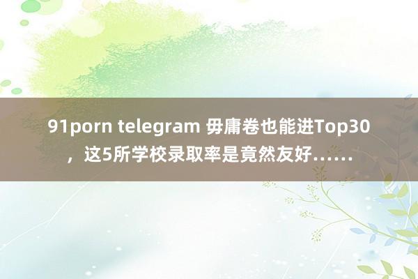 91porn telegram 毋庸卷也能进Top30，这5所学校录取率是竟然友好……