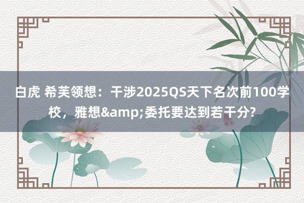 白虎 希芙领想：干涉2025QS天下名次前100学校，雅想&委托要达到若干分?