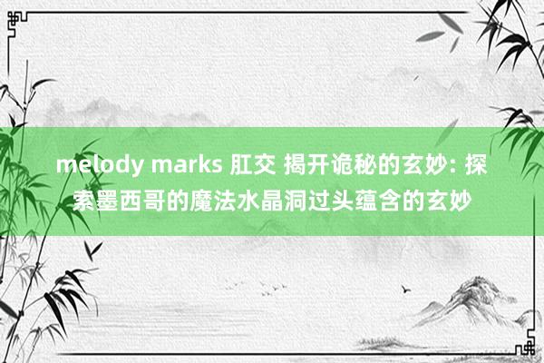 melody marks 肛交 揭开诡秘的玄妙: 探索墨西哥的魔法水晶洞过头蕴含的玄妙