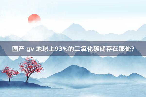 国产 gv 地球上93%的二氧化碳储存在那处?