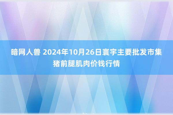 暗网人兽 2024年10月26日寰宇主要批发市集猪前腿肌肉价钱行情