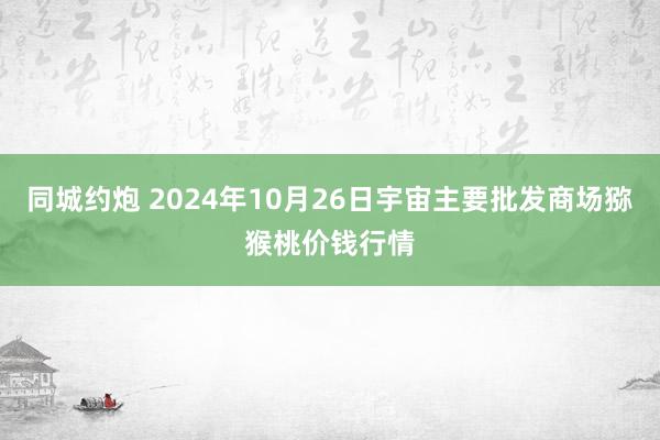 同城约炮 2024年10月26日宇宙主要批发商场猕猴桃价钱行情