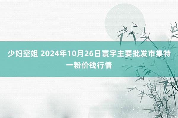 少妇空姐 2024年10月26日寰宇主要批发市集特一粉价钱行情