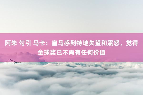 阿朱 勾引 马卡：皇马感到特地失望和震怒，觉得金球奖已不再有任何价值