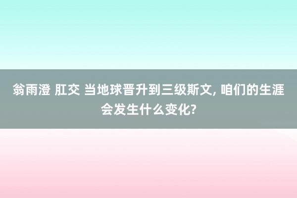 翁雨澄 肛交 当地球晋升到三级斯文, 咱们的生涯会发生什么变化?