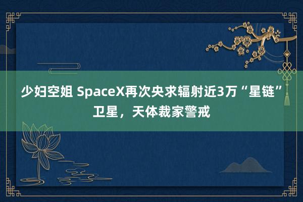 少妇空姐 SpaceX再次央求辐射近3万“星链”卫星，天体裁家警戒