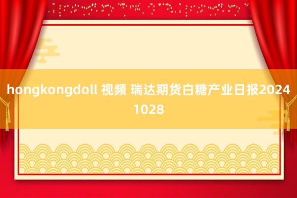 hongkongdoll 视频 瑞达期货白糖产业日报20241028