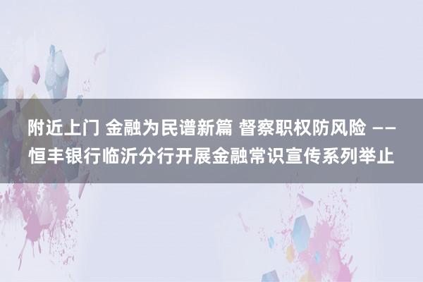 附近上门 金融为民谱新篇 督察职权防风险 ——恒丰银行临沂分行开展金融常识宣传系列举止