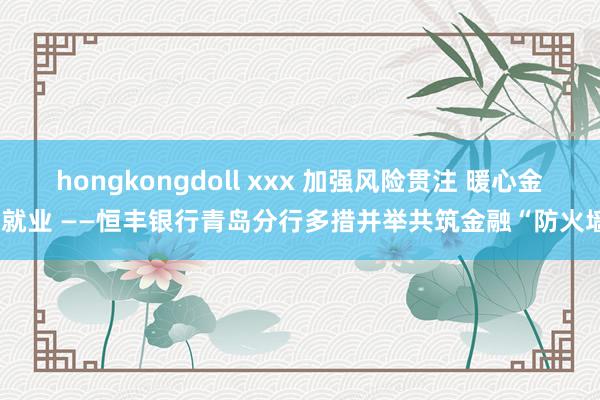 hongkongdoll xxx 加强风险贯注 暖心金融就业 ——恒丰银行青岛分行多措并举共筑金融“防火墙”