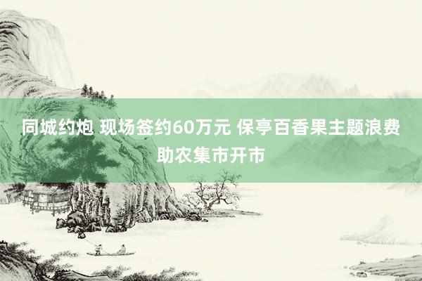 同城约炮 现场签约60万元 保亭百香果主题浪费助农集市开市