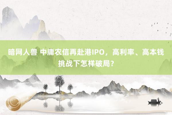 暗网人兽 中庸农信再赴港IPO，高利率、高本钱挑战下怎样破局？