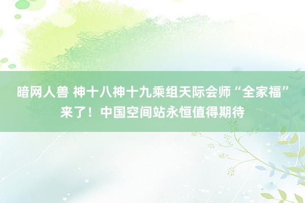 暗网人兽 神十八神十九乘组天际会师“全家福”来了！中国空间站永恒值得期待