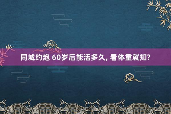 同城约炮 60岁后能活多久, 看体重就知?