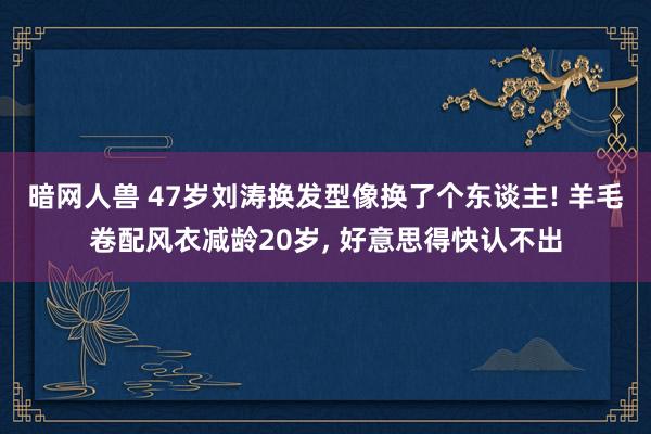 暗网人兽 47岁刘涛换发型像换了个东谈主! 羊毛卷配风衣减龄20岁， 好意思得快认不出