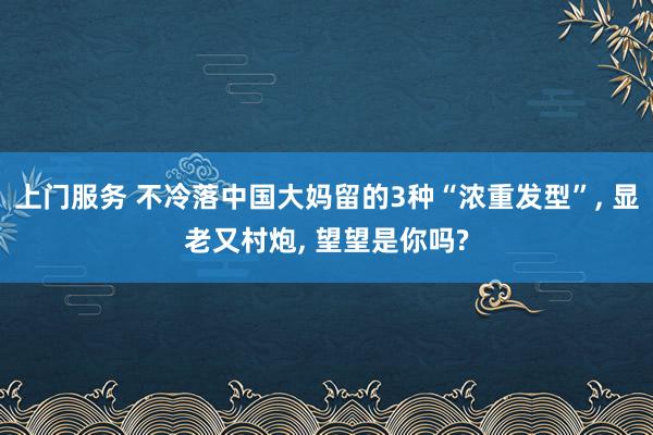 上门服务 不冷落中国大妈留的3种“浓重发型”, 显老又村炮, 望望是你吗?