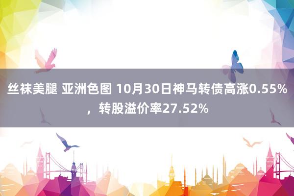 丝袜美腿 亚洲色图 10月30日神马转债高涨0.55%，转股溢价率27.52%