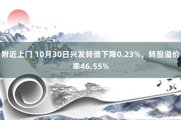 附近上门 10月30日兴发转债下降0.23%，转股溢价率46.55%