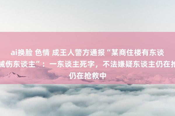 ai换脸 色情 成王人警方通报“某商住楼有东谈主握械伤东谈主”：一东谈主死字，不法嫌疑东谈主仍在抢救中