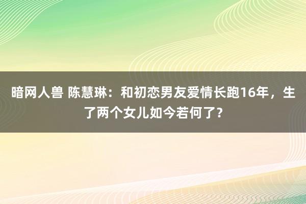 暗网人兽 陈慧琳：和初恋男友爱情长跑16年，生了两个女儿如今若何了？