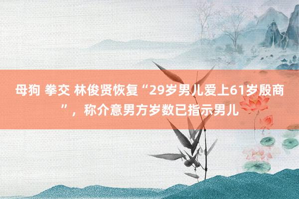 母狗 拳交 林俊贤恢复“29岁男儿爱上61岁殷商”，称介意男方岁数已指示男儿