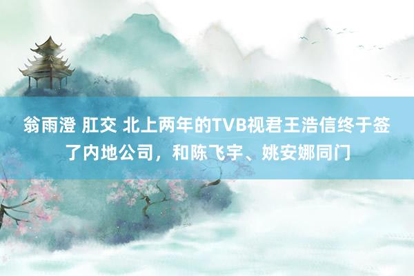 翁雨澄 肛交 北上两年的TVB视君王浩信终于签了内地公司，和陈飞宇、姚安娜同门