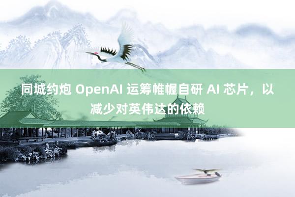 同城约炮 OpenAI 运筹帷幄自研 AI 芯片，以减少对英伟达的依赖