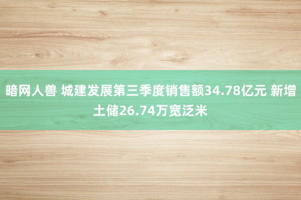 暗网人兽 城建发展第三季度销售额34.78亿元 新增土储26.74万宽泛米