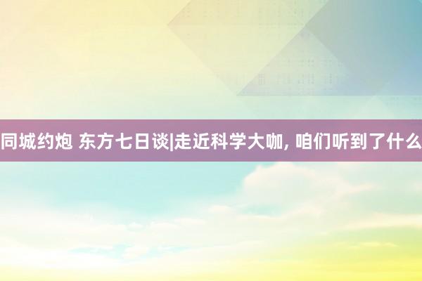 同城约炮 东方七日谈|走近科学大咖, 咱们听到了什么