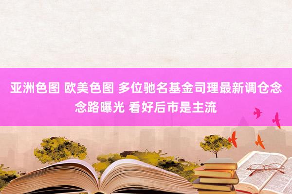 亚洲色图 欧美色图 多位驰名基金司理最新调仓念念路曝光 看好后市是主流