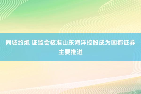 同城约炮 证监会核准山东海洋控股成为国都证券主要推进