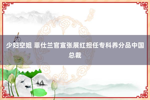 少妇空姐 菲仕兰官宣张展红担任专科养分品中国总裁