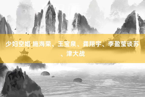 少妇空姐 施海荣、王宝泉、龚翔宇、李盈莹谈苏、津大战