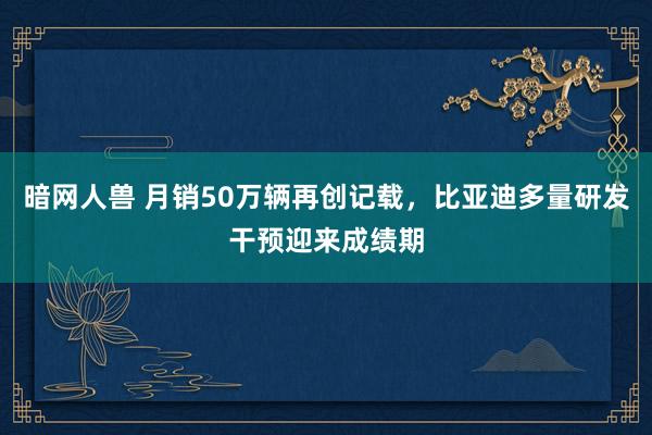 暗网人兽 月销50万辆再创记载，比亚迪多量研发干预迎来成绩期