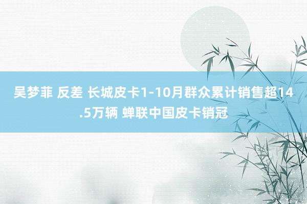 吴梦菲 反差 长城皮卡1-10月群众累计销售超14.5万辆 蝉联中国皮卡销冠