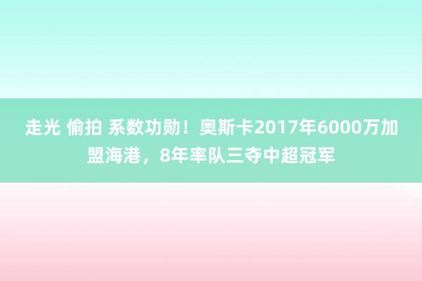 走光 偷拍 系数功勋！奥斯卡2017年6000万加盟海港，8年率队三夺中超冠军